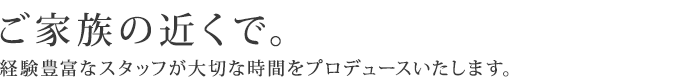 ご家族の近くで。経験豊富なスタッフが大切な時間をプロデュースいたします。